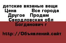 детские вязаные вещи › Цена ­ 500 - Все города Другое » Продам   . Свердловская обл.,Богданович г.